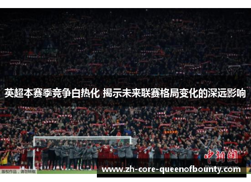 英超本赛季竞争白热化 揭示未来联赛格局变化的深远影响 英超本赛季竞争白热化 揭示未来联赛格局变化的深远影响